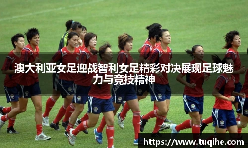澳大利亚女足迎战智利女足精彩对决展现足球魅力与竞技精神